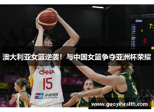 澳大利亚女篮逆袭！与中国女篮争夺亚洲杯荣耀